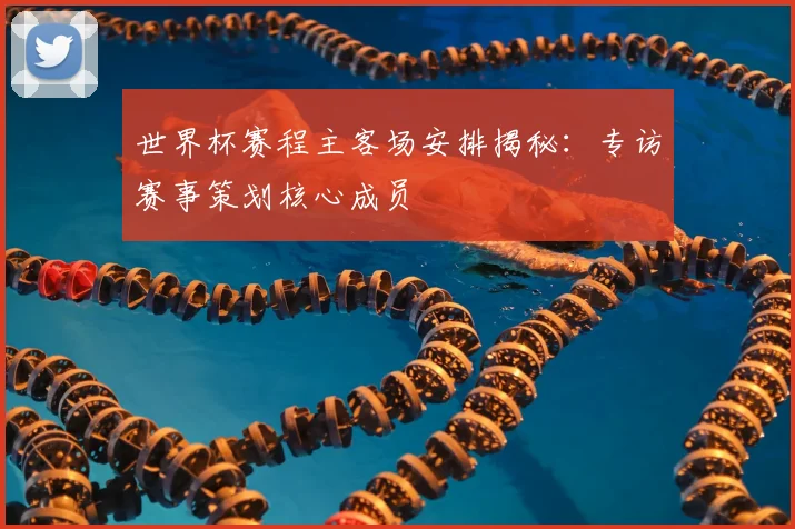 世界杯赛程主客场安排揭秘:专访赛事策划核心成员