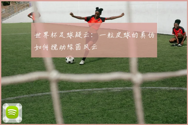 世界杯足球疑云：一粒皮球的真伪如何搅动绿茵风云