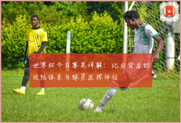 世界杯今日赛果详解：比分背后的攻防体系与球员发挥评估