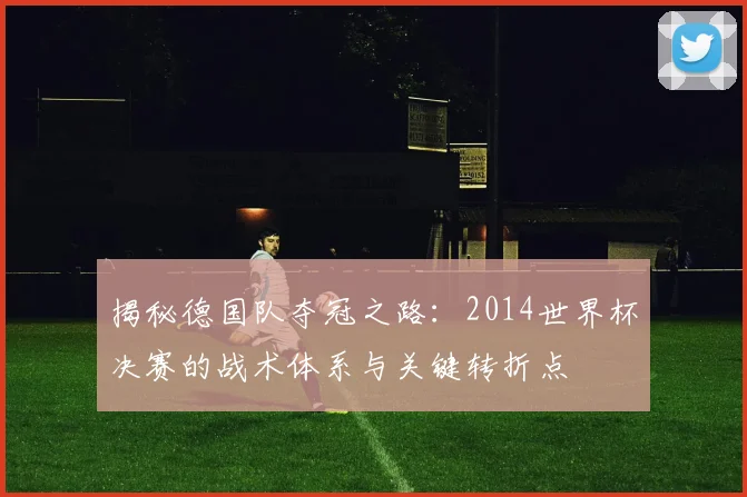 揭秘德国队夺冠之路：2014世界杯决赛的战术体系与关键转折点