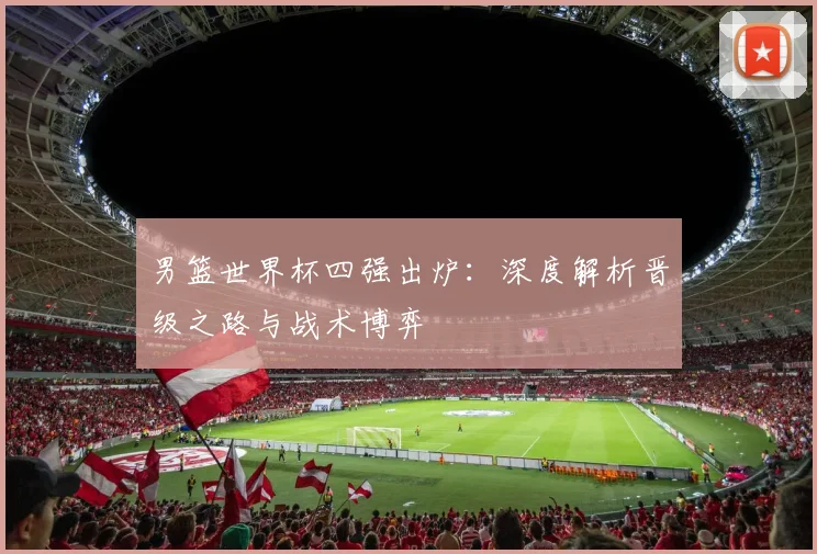 男篮世界杯四强出炉:深度解析晋级之路与战术博弈