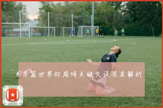 男篮世界杯周琦关键失误深度解析