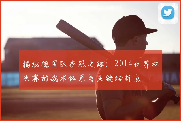 揭秘德国队夺冠之路：2014世界杯决赛的战术体系与关键转折点