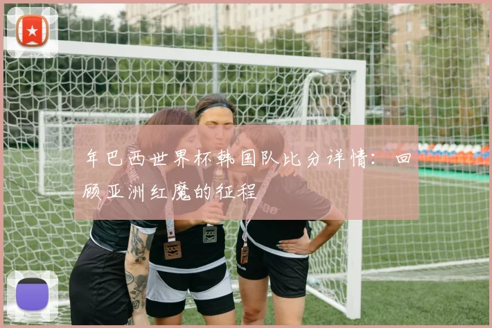 年巴西世界杯韩国队比分详情:回顾亚洲红魔的征程