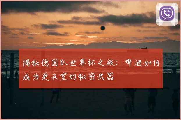 揭秘德国队世界杯之旅：啤酒如何成为更衣室的秘密武器