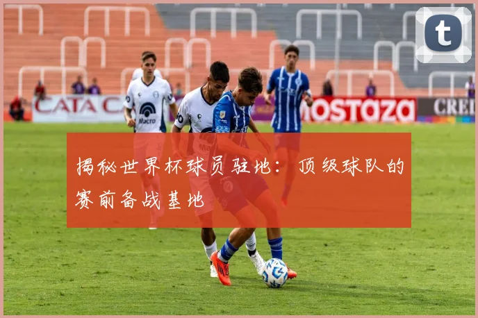 揭秘世界杯球员驻地:顶级球队的赛前备战基地