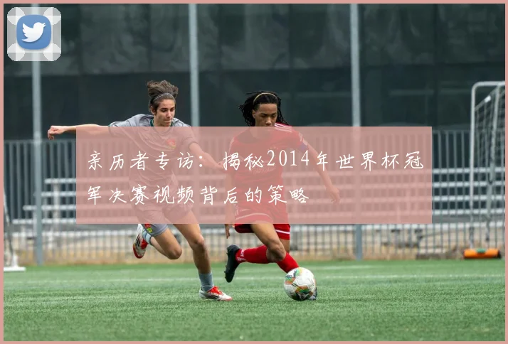 亲历者专访:揭秘2014年世界杯冠军决赛视频背后的策略
