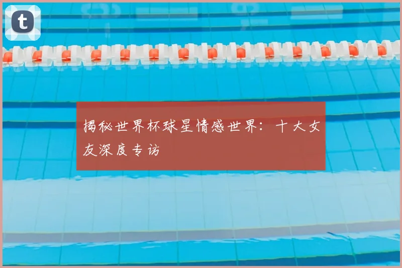 揭秘世界杯球星情感世界:十大女友深度专访