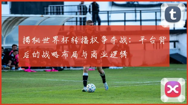 揭秘世界杯转播权争夺战：平台背后的战略布局与商业逻辑